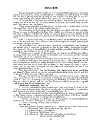 Lêi nãi ®Çu

        Tr¶i qua hµng ngµn n¨m lÞch sö, nh©n d©n ViÖt nam cã nhiÒu kinh nghiÖm ®óc rót ®­îc tõ
thùc tiÔn l©m sµng vÒ c¸c ph­¬ng ph¸p phßng bÖnh vµ ch÷a bÖnh cøu ng­êi. KÕt hîp víi sù tiÕp
thu TriÕt häc cæ ph­¬ng §«ng, ®· x©y dùng nªn mét hÖ thèng Y lý phong phó, cã chän läc,
kh«ng ngõng bæ sung, ph¸t triÓn phï hîp víi ®iÒu kiÖn vµ hoµn c¶nh cña ViÖt nam.
        Tõ khi Nhµ n­íc ta ®­îc thµnh lËp cho ®Õn nay, §¶ng, ChÝnh phñ rÊt quan t©m ®Õn viÖc
kÕt hîp gi÷a nÒn Y häc D©n téc ( sau ®©y gäi lµ §«ng y) víi nÒn Y häc hiÖn ®¹i trong viÖc ch÷a
bÖnh, ch¨m sãc søc khoÎ cho nh©n d©n.
        Nh÷ng ph­¬ng ph¸p ch÷a bÖnh b»ng §«ng y rÊt phong phó vµ cã nhiÒu gi¸ trÞ cao. L¹i
phï hîp víi ®iÒu kiÖn vµ së thÝch cña ®¹i bé phËn nh©n d©n ta.
        Tuy nhiªn, ph¹m vi vµ møc ®é ¸p dông c¸c ph­¬ng ph¸p phßng bÖnh, ch÷a bÖnh b»ng
§«ng y cßn mang tÝnh kinh nghiÖm lµ chÝnh. NhiÒu bé phËn trong nh©n d©n cßn ch­a cã sù hiÓu
biÕt nhiÒu vÒ nh÷ng c¬ së lý luËn vÒ Y- D­îc nãi chung vµ §«ng y nãi riªng. §Æc biÖt mét sè
ng­êi cßn ch­a thÊy ®­îc nh÷ng gi¸ trÞ thùc tÕ cña viÖc phßng bÖnh vµ ch÷a bÖnh b»ng §«ng y cæ
truyÒn.
        N­íc ta lµ mét n­íc n»m trong khu vùc khÝ hËu giã mïa, thêi tiÕt kh¾c nghiÖt, n¾ng m­a,
b·o lôt, Èm thÊp triÒn miªn ®ã lµ nh÷ng t¸c nh©n ®éc h¹i lu«n g©y nªn biÕt bao tr­êng hîp èm
®au, bÖnh tËt cho ng­êi d©n v« téi.
        Møc sèng cña mét sè bé phËn nh©n d©n ta cßn thÊp, l¹i ph¶i chi phÝ mét kho¶n tiÒn kh«ng
nhá vµo viÖc kh¸m vµ ch÷a bÖnh. Do ®ã nhiÒu gia ®×nh ®êi sèng ®· khã kh¨n l¹i cµng thªm khã
kh¨n, thiÕu thèn. C¸c c¬ së kh¸m ch÷a bÖnh th× qu¸ t¶i, quü B¶o hiÓm x· héi, B¶o hiÓm Y tÕ hµng
n¨m ph¶i chi tr¶ víi sè tiÒn qu¸ lín cho c¸c ®èi t­îng.
        Víi nh÷ng nguyªn nh©n Êy, nÕu kh«ng cã nh÷ng biÖn ph¸p tÝch cùc ®Ó kh¾c phôc th× bÖnh
tËt vÉn cø hoµnh hµnh, ng­êi d©n vÉn cßn èm ®au, nghÌo khã; víi hai nguån quü B¶o hiÓm cña
®Êt n­íc khã mµ b¶o tån vµ ph¸t triÓn ®­îc
        Trong khi ®ã, ng­êi ViÖt nam nãi chung rÊt th«ng minh, hiÕu häc, l¹i ch¨m chØ vµ s¸ng
t¹o. §Êt n­íc ta n¬i nµo còng cã hµng ngµn loµi c©y, con quý hiÕm, ®a d¹ng vµ phong phó ®Ó lµm
thuèc ch÷a bÖnh ®­îc. §Êt ®ai, thæ nh­ìng, khÝ hËu vµ thêi tiÕt l¹i rÊt phï hîp víi viÖc ch¨n nu«i,
trång trät ®Ó ph¸t triÓn l©u dµi nguån D­îc liÖu s½n cã Êy. Song cho ®Õn nay, chóng ta ch­a cã
nh÷ng chiÕn l­îc quy ho¹ch tËp trung ®Ó ph¸t triÓn vµ khai th¸c nh÷ng nguån D­îc liÖu Êy cho
søng víi tiÒm n¨ng s½n cã cña nã.
        Nh©n d©n ta vÉn cã c©u: “ Søc khoÎ lµ vèn quý nhÊt cña con ng­êi; cã søc khoÎ lµ lµm
nªn tÊt c¶…”. Nh­ng muèn cã søc khoÎ, th× mçi ng­êi ®Òu cÇn ph¶i cã nh÷ng hiÓu biÕt nhÊt ®Þnh
vÒ lÜnh vùc Y - D­îc nãi chung vµ §«ng y nãi riªng.
        Häc tËp vµ nèi tiÕp c¸c bËc tiÒn nh©n ®i tr­íc, trªn c¬ së tham kh¶o mét phÇn c¬ b¶n c¸c
“Bµi gi¶ng vÒ §«ng y” (Y häc cæ truyÒn) cña mét sè tr­êng §¹i häc, cïng mét sè s¸ch vÒ chuyªn
ngµnh Y - D­îc kh¸c víi nh÷ng t­ liÖu quý gi¸ Êy, t«i ®· tËp hîp l¹i, råi tãm t¾t vµ minh ho¹
b»ng thÓ Th¬ lôc b¸t, thÓ Th¬ ®­îc coi lµ ®éc nhÊt, v« nhÞ cña ViÖt nam, mµ lµm nªn: “ TËp Th¬
- §«ng y ViÖt nam, ®Ó häc vµ ch÷a bÖnh” nµy.
        Môc ®Ých vµ ý nghÜa cña “ TËp Th¬”:
        - “ TËp Th¬” lµm ra lµ nh»m gióp cho nhiÒu ng­êi cã s¸ch vÒ §«ng y ®Ó dÔ häc, dÔ nhí.
Tõ ®ã mäi ng­êi sÏ ¸p dông nh÷ng kiÕn thøc ®· häc ®­îc vµo viÖc phßng bÖnh vµ tù ch÷a nh÷ng
bÖnh th­êng gÆp cho m×nh, gia ®×nh m×nh vµ nh©n d©n khi cã nhu cÇu …
        Cã nh­ vËy mäi nhµ sÏ gi¶m bít ®­îc phÇn nµo chi phÝ cho viÖc kh¸m vµ ch÷a bÖnh, míi
cã ®iÒu kiÖn ®Ó c¶i thiÖn vµ n©ng cao ®êi sèng cña gia ®×nh m×nh. Trªn c¬ së ®ã sÏ gãp mét phÇn
vµo viÖc ®¶m b¶o cho x· héi ®­îc an sinh, ®Êt n­íc thªm ph¸t triÓn
        - “ TËp Th¬” cßn ®­îc coi lµ s¸ch“CÈm nang” ®Ó mäi ng­êi tra cøu nh÷ng t­ liÖu khi cÇn
thiÕt hoÆc lµm“ T¸c phÈm” ®Ó ®äc gi¶i trÝ vµ ®µm luËn khi nhµn rçi…
        - “ TËp Th¬” cã nh÷ng néi dung vµ kÕt cÊu nh­ sau:
        1- VÒ kÕt cÊu.
         Ngoµi phÇn giíi thiÖu, më ®Çu, vµi nÐt t¸c gi¶ ra,“TËp th¬” gåm cã 5 phÇn chÝnh sau ®©y:
               1. 1- PhÇn thø nhÊt: TriÕt häc Ph­¬ng ®«ng vµ øng dông trong Y häc.
               1. 2- PhÇn thø hai: C¸c vÞ thuèc §«ng y.
               1. 3- PhÇn thø ba: C¸c bµi thuèc §«ng y.
               1. 4- PhÇn thø t­: - C¸ch ch÷a mét sè bÖnh th­êng gÆp theo §«ng y
                                    - Mét sè bµi thuèc quý ch÷a bÖnh.
                                                35
 