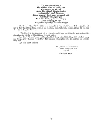 ViÖt nam cã Th¬ §«ng y,
                             Häc vµ ch÷a bÖnh, sau th× d¹y con.
                                  Cho dï bÖnh tËt vÉn cßn,
                            Ng©m Th¬, trÞ bÖnh ®©u cßn èm ®au.
                               Mäi ng­êi h·y m¸ch, b¶o nhau,
                         Trång nhiÒu c©y thuèc tr­íc, sau quanh nhµ.
                                 GÆp khi trÎ nhá, ng­êi giµ,
                            Nhøc ®Çu, ®au bông thuèc lµ cã ngay.
                                  Mu«n vµn ý ®Ñp, lêi hay,
                          Mong nhiÒu ng­êi häc, s¸ch nµy §«ng y!
        §©y lµ mét “ TËp Th¬” rÊt khã viÕt, nh­ng l¹i rÊt hay, cã nhiÒu môc ®Ých vµ ý nghÜa; bæ
Ých vµ thiÕt thù; kh«ng nh÷ng cã nhiÒu gi¸ trÞ, phong phó vÒ nhiÒu thÓ lo¹i mµ cßn cã thÓ phï hîp
cho viÖc sö dông l©u dµi vÒ sau.
       “ TËp Th¬”, sÏ ®¸p øng ®­îc víi sù yªu mÕn vµ ®ãn nhËn cña ®«ng ®¶o quÇn chóng nh©n
d©n, còng nh­ c¸c thÕ hÖ ®éc gi¶ trong vµ ngoµi n­íc...
       LÇn ®Çu “ TËp th¬” ®­îc xuÊt b¶n, l­u hµnh kh«ng tr¸nh khái nh÷ng thiÕu sãt. RÊt mong
c¸c ®éc gi¶ gãp ý thªm ®Ó “ TËp Th¬” ®­îc söa ®æi, bæ sung kÞp thêi, lÇn xuÊt b¶n sau sÏ hoµn
thiÖn h¬n.
       Xin ch©n thµnh c¶m ¬n!

                                                      (Ghi l¹i lêi nãi ®Çu cña “ TËp th¬”.
                                                            Hµ néi, th¸ng 9 n¨m 2011.
                                                                  T¸c gi¶
                                                           Ng« C«ng T×nh




                                               37
 