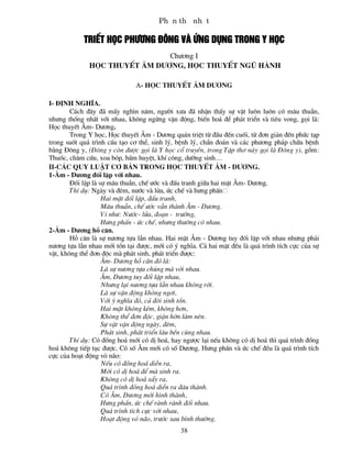 PhÇn thø nhÊt

            TriÕt häc ph­¬ng ®«ng vµ øng dông trong y häc
                               Ch­¬ng I
              häc thuyÕt ©m d­¬ng, häc thuyÕt ngò hµnh

                              a- häc thuyÕt ©m d­¬ng

I- §Þnh nghÜa.
        C¸ch ®©y ®· mÊy ngh×n n¨m, ng­êi x­a ®· nhËn thÊy sù vËt lu«n lu«n cã m©u thuÉn,
nh­ng thèng nhÊt víi nhau, kh«ng ngõng vËn ®éng, biÕn ho¸ ®Ó ph¸t triÓn vµ tiªu vong, gäi lµ:
Häc thuyÕt ¢m- D­¬ng.
        Trong Y häc, Häc thuyÕt ¢m - D­¬ng qu¸n triÖt tõ ®Çu ®Õn cuèi, tõ ®¬n gi¶n ®Õn phøc t¹p
trong suèt qu¸ tr×nh cÊu t¹o c¬ thÓ, sinh lý, bÖnh lý, chÈn ®o¸n vµ c¸c ph­¬ng ph¸p ch÷a bÖnh
b»ng §«ng y, (§«ng y cßn ®­îc gäi lµ Y häc cæ truyÒn, trong TËp th¬ nµy gäi lµ §«ng y), gåm:
Thuèc, ch©m cøu, xoa bãp, bÊm huyÖt, khÝ c«ng, d­ìng sinh....
II-C¸c quy luËt c¬ b¶n trong häc thuyÕt ¢m - D­¬ng.
1-¢m - D­¬ng ®èi lËp víi nhau.
        §èi lËp lµ sù m©u thuÉn, chÕ ­íc vµ ®Êu tranh gi÷a hai mÆt ¢m- D­¬ng.
        ThÝ dô: Ngµy vµ ®ªm, n­íc vµ löa, øc chÕ vµ h­ng phÊn
                    Hai mÆt ®èi lËp, ®Êu tranh,
                    M©u thuÉn, chÕ ­íc vÉn thµnh ¢m - D­¬ng.
                    VÝ nh­: N­íc- löa, ®o¹n - tr­êng,
                    H­ng phÊn - øc chÕ, nh­ng th­êng cã nhau.
2-¢m - D­¬ng hç c¨n.
        Hç c¨n lµ sù n­¬ng tùa lÉn nhau. Hai mÆt ¢m - D­¬ng tuy ®èi lËp víi nhau nh­ng ph¶i
n­¬ng tùa lÉn nhau míi tån t¹i ®­îc, míi cã ý nghÜa. C¶ hai mÆt ®Òu lµ qu¸ tr×nh tÝch cùc cña sù
vËt, kh«ng thÓ ®¬n ®éc mµ ph¸t sinh, ph¸t triÓn ®­îc:
                    ¢m- D­¬ng hç c¨n ®ã lµ:
                    Lµ sù n­¬ng tùa chóng mµ víi nhau.
                    ¢m, D­¬ng tuy ®èi lËp nhau,
                    Nh­ng l¹i n­¬ng tùa lÉn nhau kh«ng rêi.
                    Lµ sù vËn ®éng kh«ng ng¬i,
                    Víi ý nghÜa ®ã, c¶ ®«i sinh tån.
                    Hai mÆt kh«ng kÐm, kh«ng h¬n,
                    Kh«ng thÓ ®¬n ®éc, giËn hên lµm nªn.
                    Sù vËt vËn ®éng ngµy, ®ªm,
                    Ph¸t sinh, ph¸t triÓn l©u bÒn cïng nhau.
        ThÝ dô: Cã ®ång ho¸ míi cã dÞ ho¸, hay ng­îc l¹i nÕu kh«ng cã dÞ ho¸ th× qu¸ tr×nh ®ång
ho¸ kh«ng tiÕp tôc ®­îc. Cã sè ¢m míi cã sè D­¬ng. H­ng phÊn vµ øc chÕ ®Òu lµ qu¸ tr×nh tÝch
cùc cña ho¹t ®éng vá n·o:
                    NÕu cã ®ång ho¸ diÔn ra,
                    Míi cã dÞ ho¸ ®Ó mµ sinh ra.
                    Kh«ng cã dÞ ho¸ xÈy ra,
                    Qu¸ tr×nh ®ång ho¸ diÔn ra ®©u thµnh.
                    Cã ¢m, D­¬ng míi h×nh thµnh,
                    H­ng phÊn, øc chÕ rµnh rµnh ®èi nhau.
                    Qu¸ tr×nh tÝch cùc víi nhau,
                    Ho¹t ®éng vá n·o, tr­íc sau b×nh th­êng.
                                              38
 