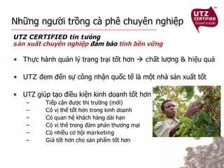 Những người trồng cà phê chuyên nghiệp UTZ CERTIFIED tin t ưỏng  s ản xuất chuyên nghiệp  đảm bảo  tính bền vững Th ực hành quản lý trang trại tốt hơn    ch ất lượng  & hi ệu quả   UTZ  đem đến sự công nhận quốc tế là một nhà sản xuất tốt UTZ giúp tạo điều kiện kinh doanh tốt hơn Ti ếp cận được thị trường (mới)     C ó vị thế tốt hơn trong kinh doanh C ó quan hệ khách hàng dài hạn C ó vị thê trong đàm phán thương mại C ó nhiều cơ hội m arketing  Gi á tốt hơn cho sản phẩm tốt hơn 