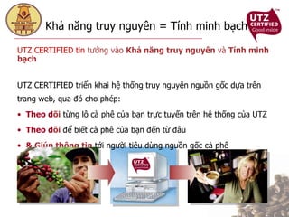 Khả năng truy nguyên = Tính minh bạch  UTZ CERTIFIED tin  tưởng vào  Khả năng truy nguyên  và  Tính minh bạch UTZ CERTIFIED triển khai hệ thống truy nguyên nguồn gốc dựa trên trang web, qua đó cho phép:  Theo d õi  từng lô cà phê của bạn trực tuyến trên hệ thống của UTZ Theo d õi   để biết cà phê của bạn đến từ đâu &  Giúp thông tin  tới người tiêu dùng nguồn gốc cà phê  