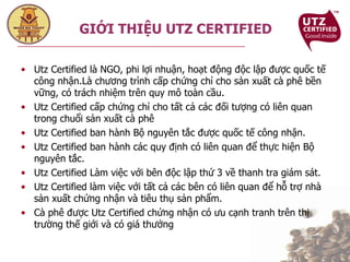 Utz Certified là NGO, phi lợi nhuận, hoạt động độc lập được quốc tế công nhận.Là chương trình cấp chứng chỉ cho sản xuất cà phê bền vững, có trách nhiệm trên quy mô toàn cầu. Utz Certified cấp chứng chỉ cho tất cả các đối tượng có liên quan trong chuổi sản xuất cà phê Utz Certified ban hành Bộ nguyên tắc được quốc tế công nhận.  Utz Certified ban hành các quy định có liên quan để thực hiện Bộ nguyên tắc. Utz Certified Làm việc với bên độc lập thứ 3 về thanh tra giám sát. Utz Certified làm việc với tất cả các bên có liên quan để hỗ trợ nhà sản xuất chứng nhận và tiêu thụ sản phẩm. Cà phê được Utz Certified chứng nhận có ưu cạnh tranh trên thị trường thế giới và có giá thưởng GIỚI THIỆU UTZ CERTIFIED 