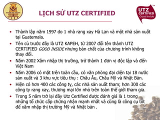 Thành lập năm 1997 do 1 nhà rang xay Hà Lan và một nhà sản xuất tại Guatemala. Tên củ trước đây là UTZ KAPEH, từ 2007 đổi tên thành UTZ CERTIFIED  GOOD INSIDE  nhưng bản chất của chương trình không thay đổi. Năm 2002 Xâm nhập thị trường, trở thành 1 đơn vị độc lập và đến Việt Nam Năm 2006 có mặt trên toàn cầu, có văn phòng đại diện tại 18 nước sản xuất và 3 khu vực tiêu thụ : Châu Âu, Châu Mỹ và Nhật Bản.  Hiện có hơn 400 các công ty, các nhà sản xuất tham; hơn 300 các công ty rang xay, thương mại lớn nhỏ trên toàn thế giới tham gia. Trong 5 năm trở lại đây Utz Certified được đánh giá là 1 trong những tổ chức cấp chứng nhận mạnh nhất và cũng là công cụ tốt để xâm nhập thị trường Mỹ và Nhật bản . LỊCH SỬ UTZ CERTIFIED 