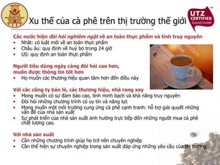 Xu thế của cà phê trên thị trường thế giới   Các nước hiện  đòi hỏi   nghiêm ngặt  về an toàn thực phẩm và tính truy nguyên Nhật: có luật mới về an toàn thực phẩm  Châu âu: quy định về huỷ bỏ trong 24 giờ US: quy định an toàn thực phẩm  Người tiêu dùng ngày càng đòi hỏi cao hơn,  muốn được thông tin tốt hơn Họ muốn các thương hiệu quan tâm hơn đến điều này Với các công ty bán lẻ, các thương hiệu, nhà rang xay Mong muốn có sự đảm bảo cao, tính minh bạch và khả năng truy nguyên Đòi hỏi những chương trình có uy tín và năng lực  Mong muốn một môi trường cung ứng cà phê cạnh tranh: hỗ trợ giải quyết những vấn đề của nhà sản xuất Sự phát triển của nhà sản xuất ảnh hưởng trực tiếp đến những người mua cà phê chất lượng cao.  Với nhà sản xuất Cần những chương trình giúp họ trở nên chuyên nghiệp Cần thể hiện sự chuyên nghiệp trong sản xuất đáp ứng những yêu cầu của thị trường 