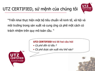 UTZ CERTIFIED, sứ mệnh của chúng tôi “ Triển khai thực hiện một bộ tiêu chuẩn về kinh tế, xã hội và môi trường trong sản xuất và cung ứng cà phê một cách có trách nhiệm trên quy mô toàn cầu. “ UTZ CERTIFIED  trả lời hai câu hỏi Cà phê đến từ đâu   ?   C à phê được sản xuất như thế nào?   