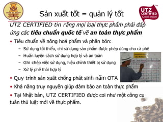 S ản xuất tốt = quản lý tốt UTZ CERTIFIED tin r ằng mọi loại thực phẩm phải đáp ứng các  tiêu chuẩn quốc tế  về  an   toàn thực phẩm Ti êu chuẩn về nông hoá phẩm và phân bón: S ử dụng tối thiểu, chỉ sử dụng sản phẩm được phép dùng cho cà phê Hu ấn luyện cách sử dụng hợp lý và an toàn Ghi ch ép việc sử dụng, hiệu chỉnh thiết bị sử dụng X ử lý phế thải hợp lý Quy tr ình sản xuất chống phát si nh nấm   OTA  Khả năng truy nguyên giúp đảm bảo an toàn thực phẩm T ại Nhật bản , UTZ CERTIFIED  được coi như một công cụ tuân thủ luật mới về thực phẩm. 