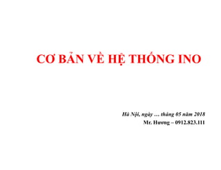 CƠ BẢN VỀ HỆ THỐNG INO
Hà Nội, ngày … tháng 05 năm 2018
Mr. Hương – 0912.823.111
 