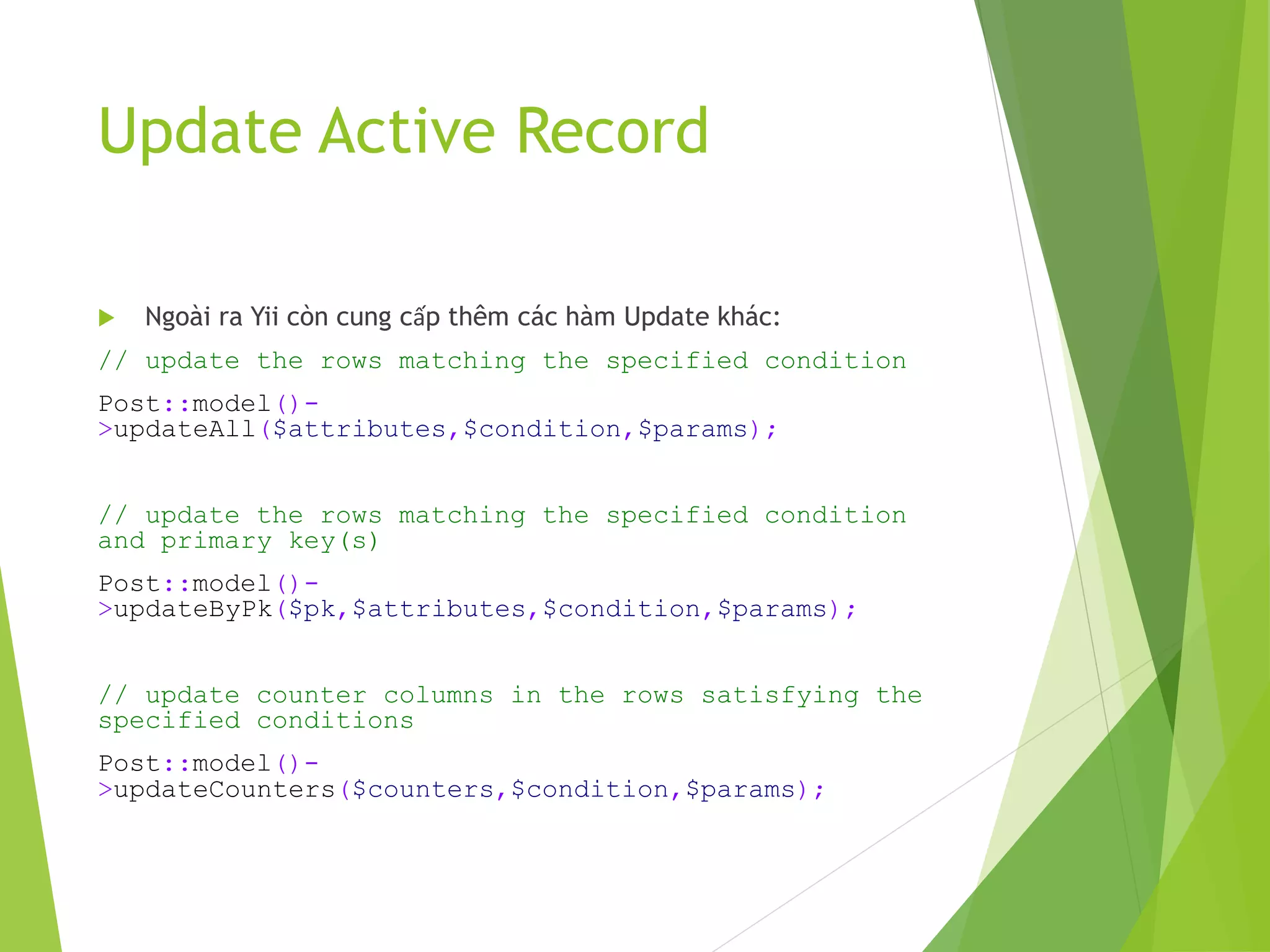 Update Active Record
 Ngoài ra Yii còn cung cấp thêm các hàm Update khác:
// update the rows matching the specified condition
Post::model()-
>updateAll($attributes,$condition,$params);
// update the rows matching the specified condition
and primary key(s)
Post::model()-
>updateByPk($pk,$attributes,$condition,$params);
// update counter columns in the rows satisfying the
specified conditions
Post::model()-
>updateCounters($counters,$condition,$params);
 