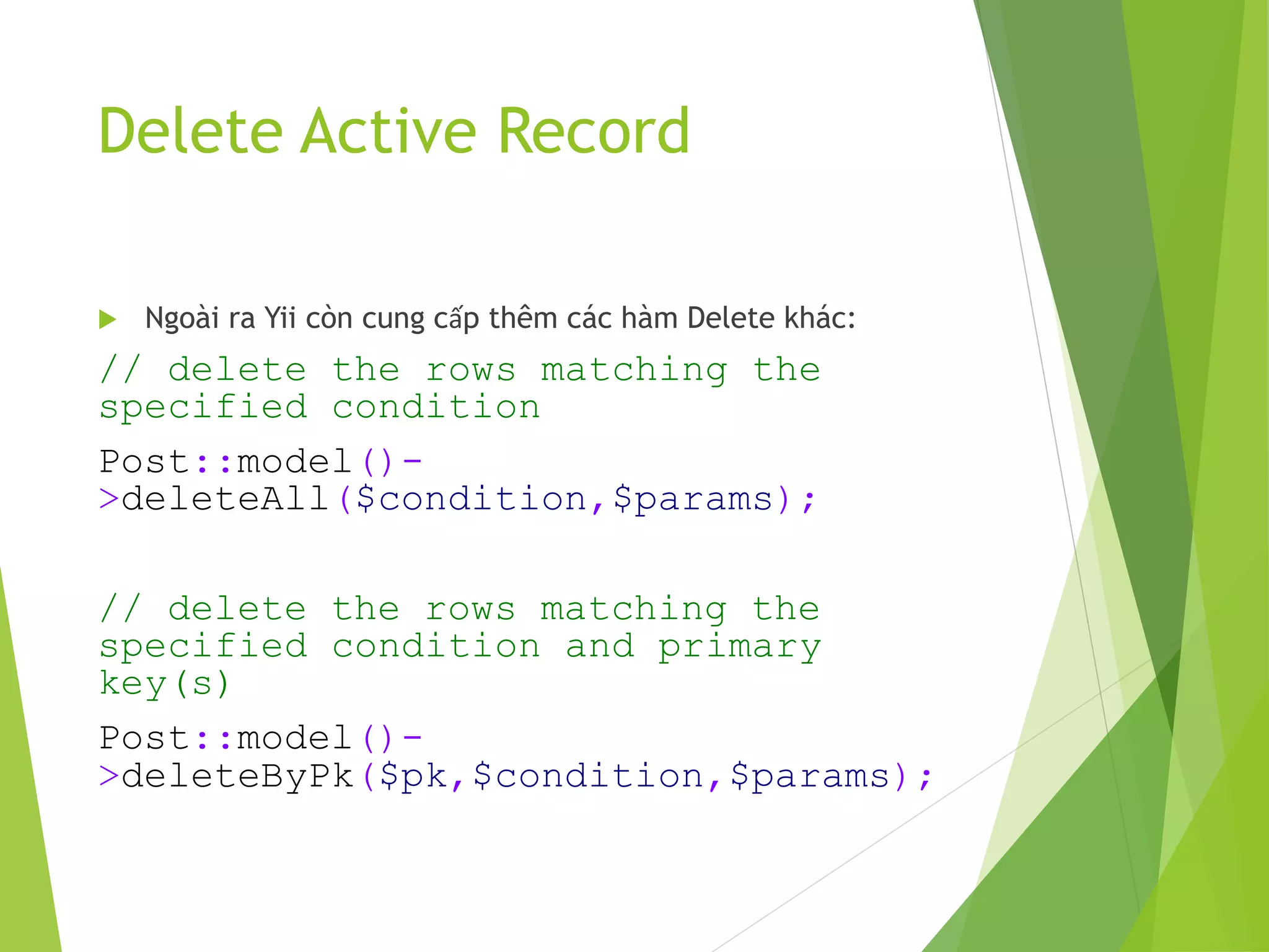 Delete Active Record
 Ngoài ra Yii còn cung cấp thêm các hàm Delete khác:
// delete the rows matching the
specified condition
Post::model()-
>deleteAll($condition,$params);
// delete the rows matching the
specified condition and primary
key(s)
Post::model()-
>deleteByPk($pk,$condition,$params);
 