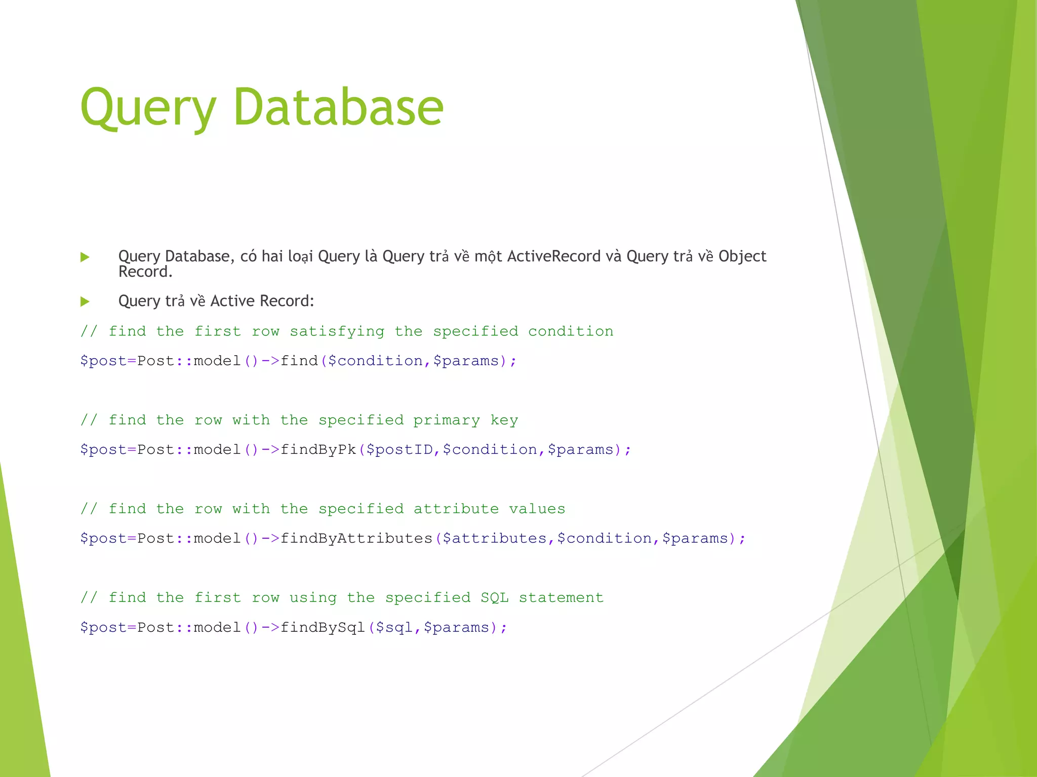 Query Database
 Query Database, có hai loại Query là Query trả về một ActiveRecord và Query trả về Object
Record.
 Query trả về Active Record:
// find the first row satisfying the specified condition
$post=Post::model()->find($condition,$params);
// find the row with the specified primary key
$post=Post::model()->findByPk($postID,$condition,$params);
// find the row with the specified attribute values
$post=Post::model()->findByAttributes($attributes,$condition,$params);
// find the first row using the specified SQL statement
$post=Post::model()->findBySql($sql,$params);
 