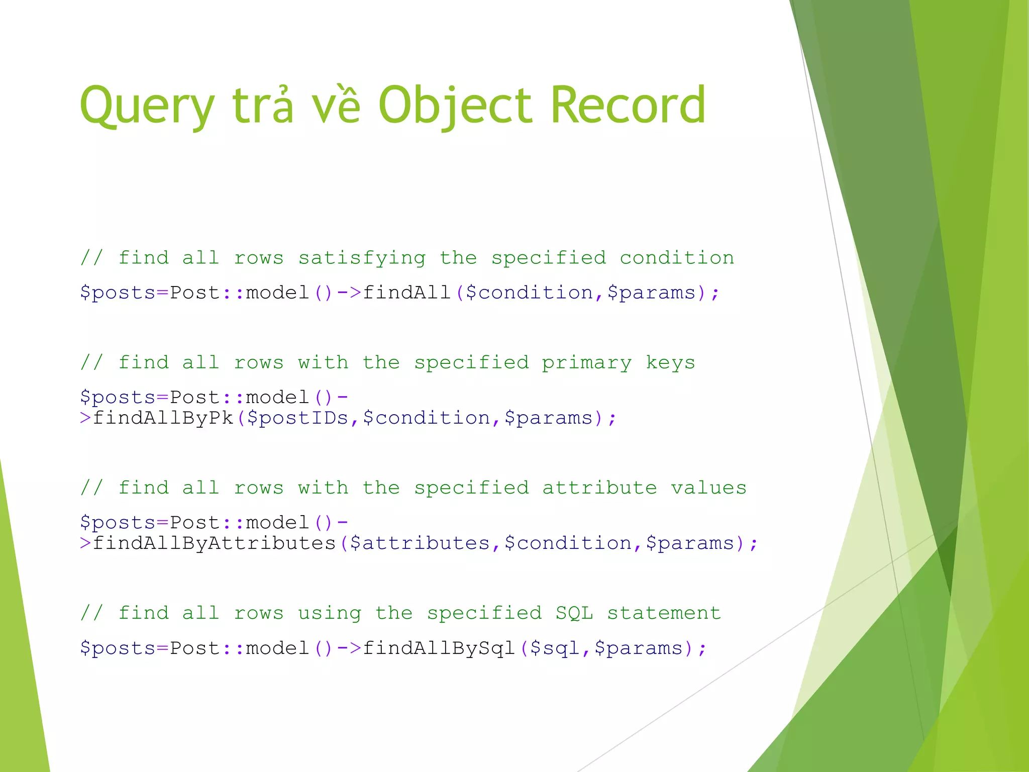 Query trả về Object Record
// find all rows satisfying the specified condition
$posts=Post::model()->findAll($condition,$params);
// find all rows with the specified primary keys
$posts=Post::model()-
>findAllByPk($postIDs,$condition,$params);
// find all rows with the specified attribute values
$posts=Post::model()-
>findAllByAttributes($attributes,$condition,$params);
// find all rows using the specified SQL statement
$posts=Post::model()->findAllBySql($sql,$params);
 