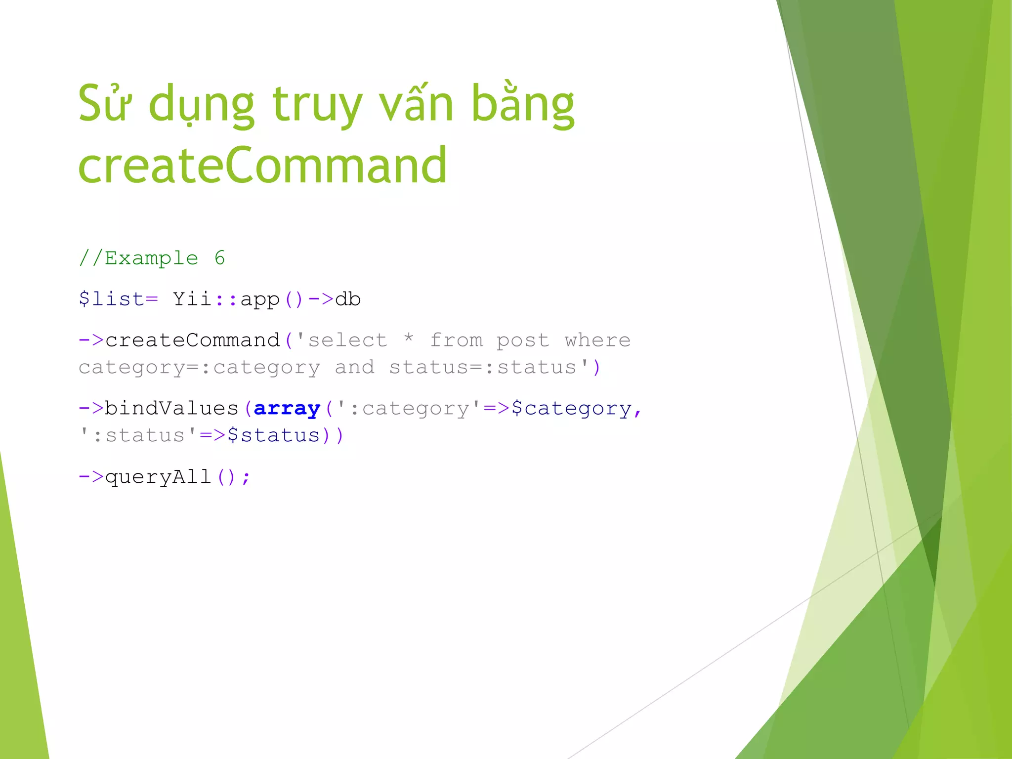 Sử dụng truy vấn bằng
createCommand
//Example 6
$list= Yii::app()->db
->createCommand('select * from post where
category=:category and status=:status')
->bindValues(array(':category'=>$category,
':status'=>$status))
->queryAll();
 