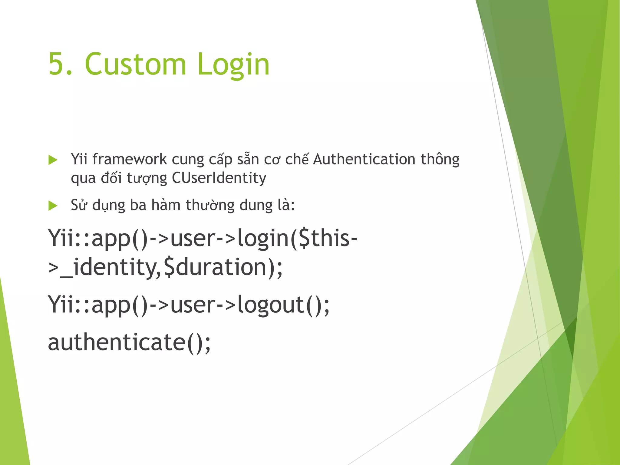5. Custom Login
 Yii framework cung cấp sẵn cơ chế Authentication thông
qua đối tượng CUserIdentity
 Sử dụng ba hàm thường dung là:
Yii::app()->user->login($this-
>_identity,$duration);
Yii::app()->user->logout();
authenticate();
 