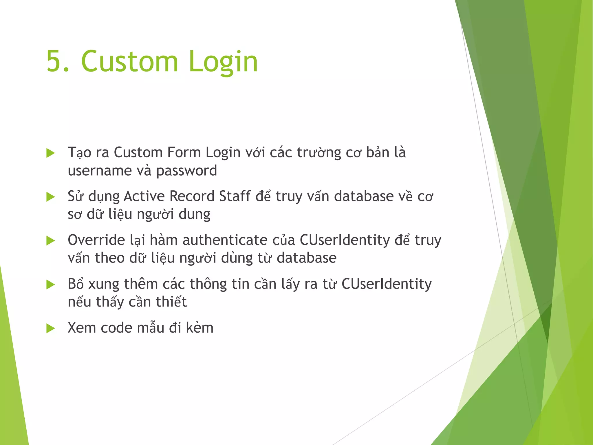 5. Custom Login
 Tạo ra Custom Form Login với các trường cơ bản là
username và password
 Sử dụng Active Record Staff để truy vấn database về cơ
sơ dữ liệu người dung
 Override lại hàm authenticate của CUserIdentity để truy
vấn theo dữ liệu người dùng từ database
 Bổ xung thêm các thông tin cần lấy ra từ CUserIdentity
nếu thấy cần thiết
 Xem code mẫu đi kèm
 