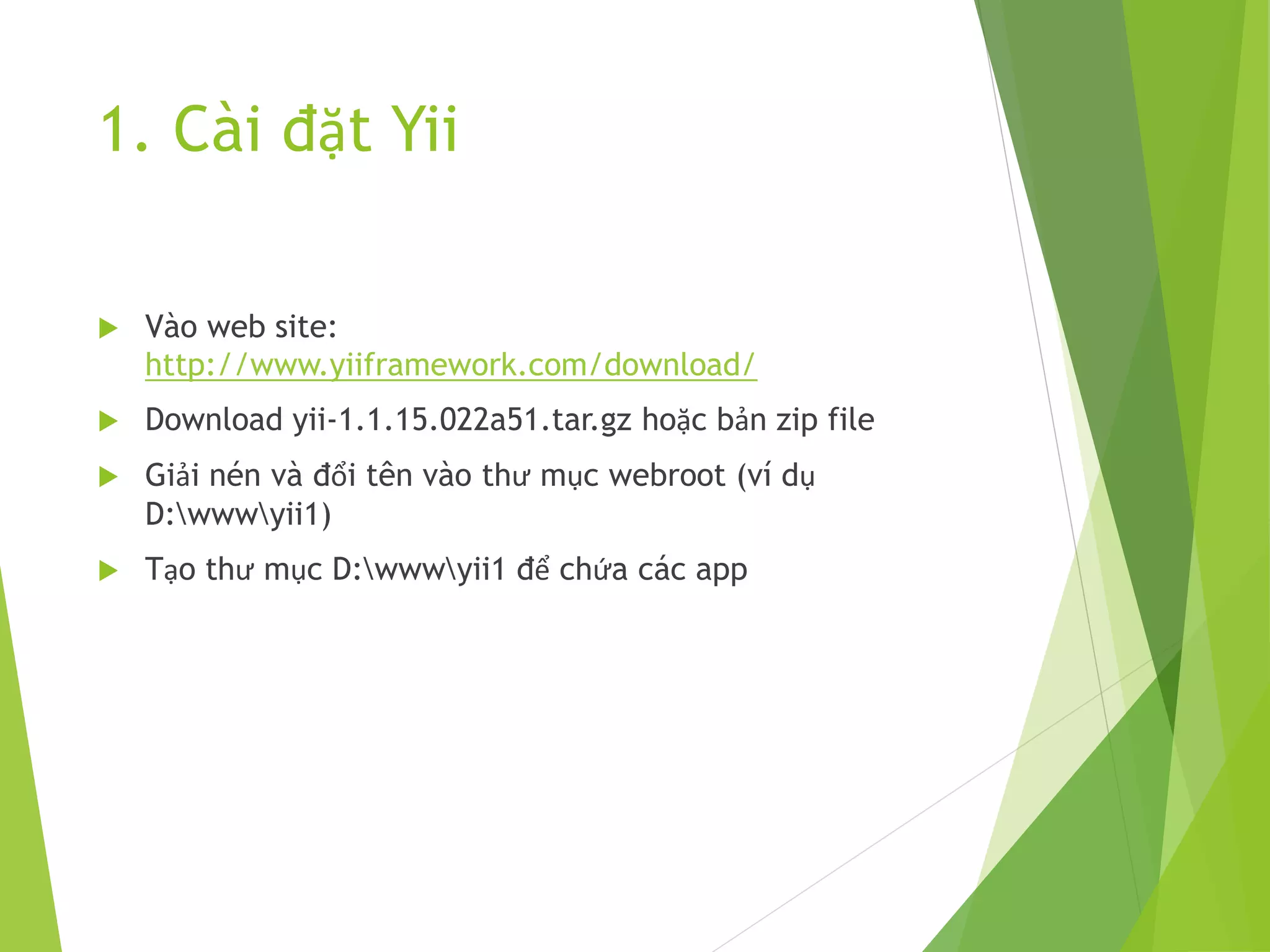 1. Cài đặt Yii
 Vào web site:
http://www.yiiframework.com/download/
 Download yii-1.1.15.022a51.tar.gz hoặc bản zip file
 Giải nén và đổi tên vào thư mục webroot (ví dụ
D:wwwyii1)
 Tạo thư mục D:wwwyii1 để chứa các app
 