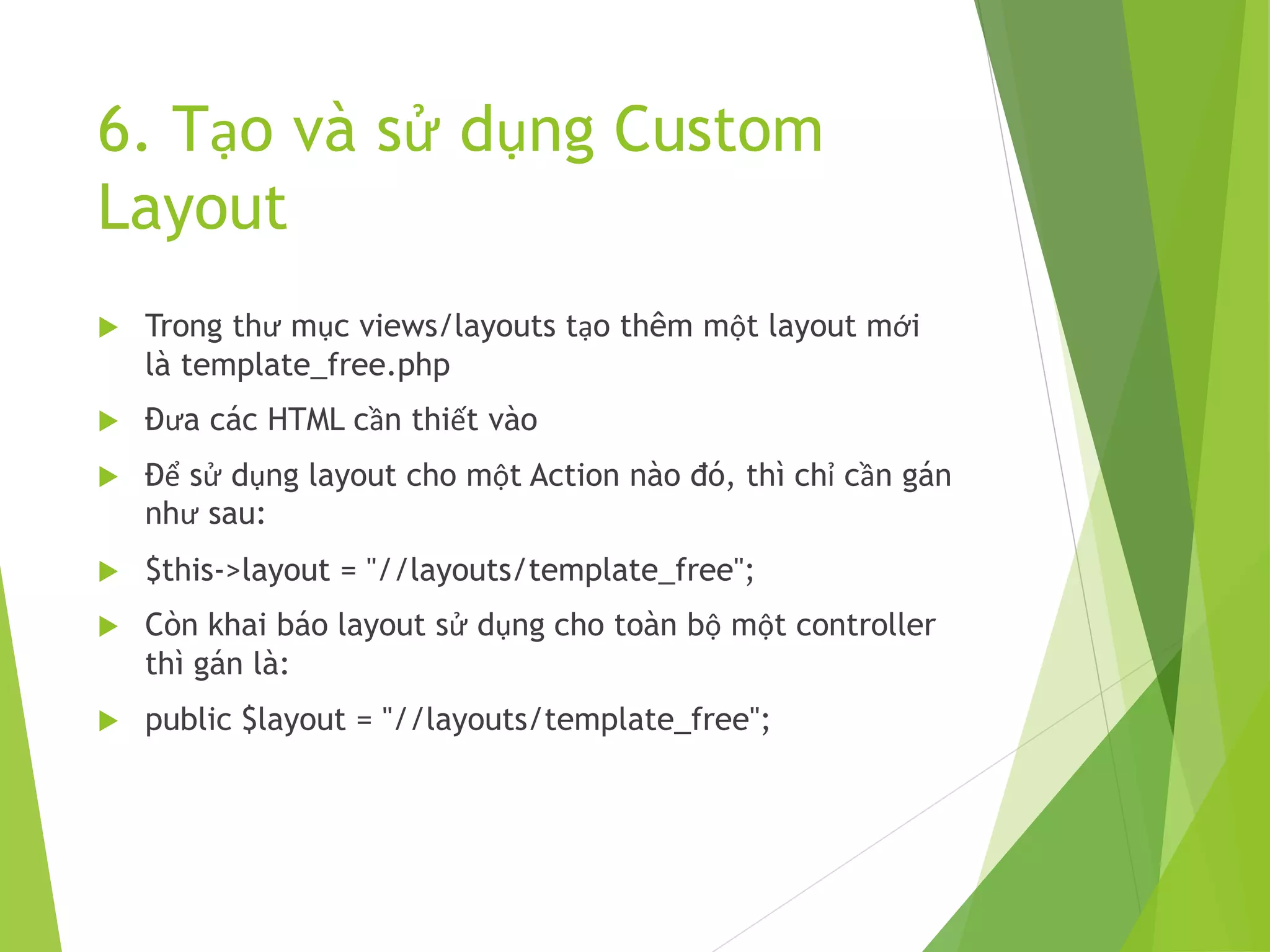6. Tạo và sử dụng Custom
Layout
 Trong thư mục views/layouts tạo thêm một layout mới
là template_free.php
 Đưa các HTML cần thiết vào
 Để sử dụng layout cho một Action nào đó, thì chỉ cần gán
như sau:
 $this->layout = "//layouts/template_free";
 Còn khai báo layout sử dụng cho toàn bộ một controller
thì gán là:
 public $layout = "//layouts/template_free";
 