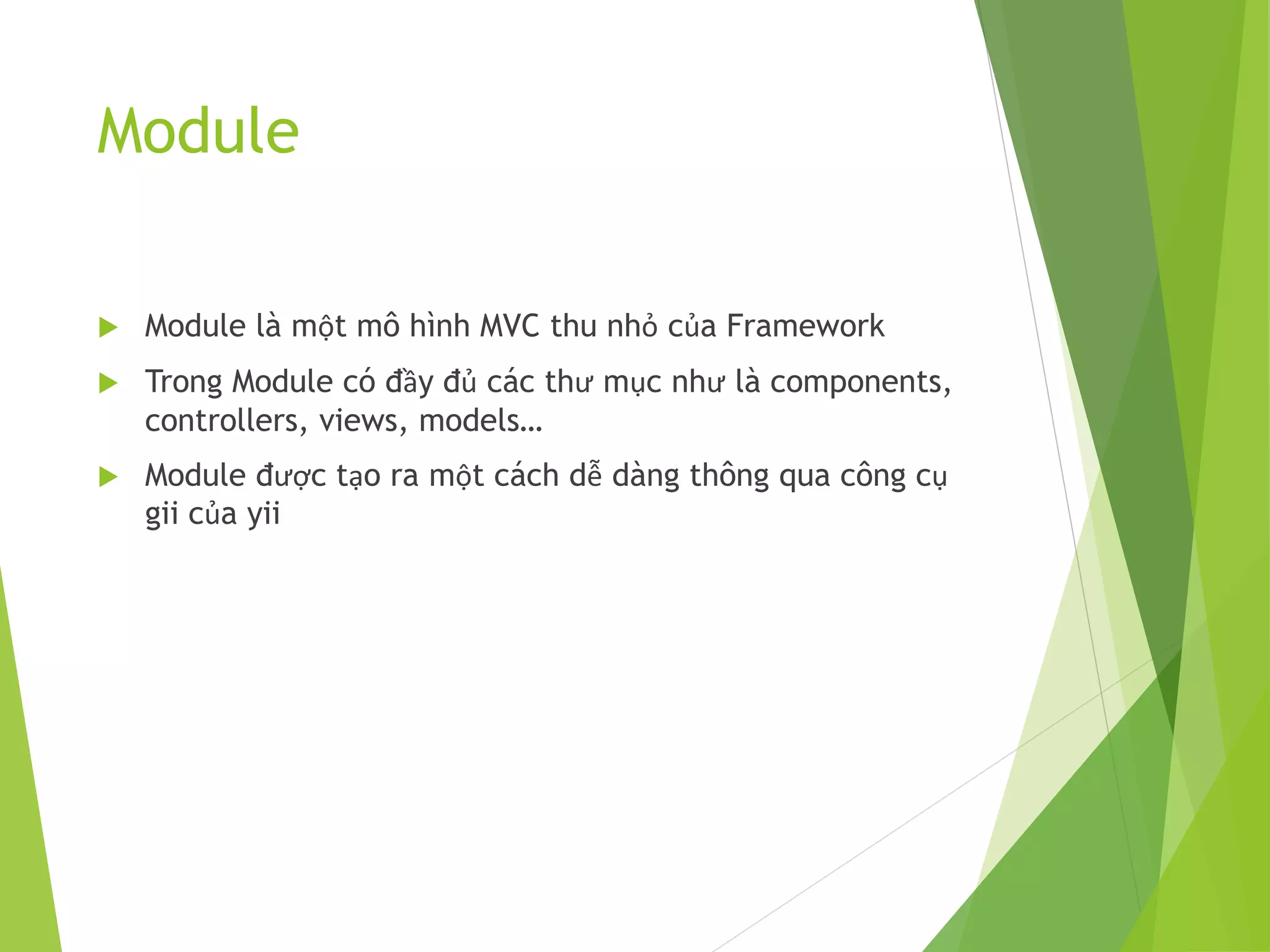 Module
 Module là một mô hình MVC thu nhỏ của Framework
 Trong Module có đầy đủ các thư mục như là components,
controllers, views, models…
 Module được tạo ra một cách dễ dàng thông qua công cụ
gii của yii
 