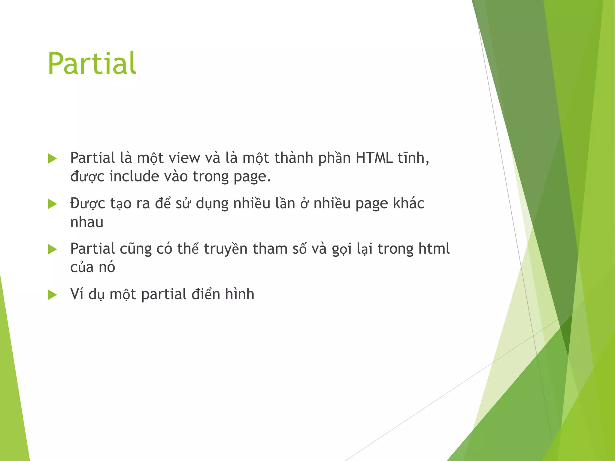 Partial
 Partial là một view và là một thành phần HTML tĩnh,
được include vào trong page.
 Được tạo ra để sử dụng nhiều lần ở nhiều page khác
nhau
 Partial cũng có thể truyền tham số và gọi lại trong html
của nó
 Ví dụ một partial điển hình
 