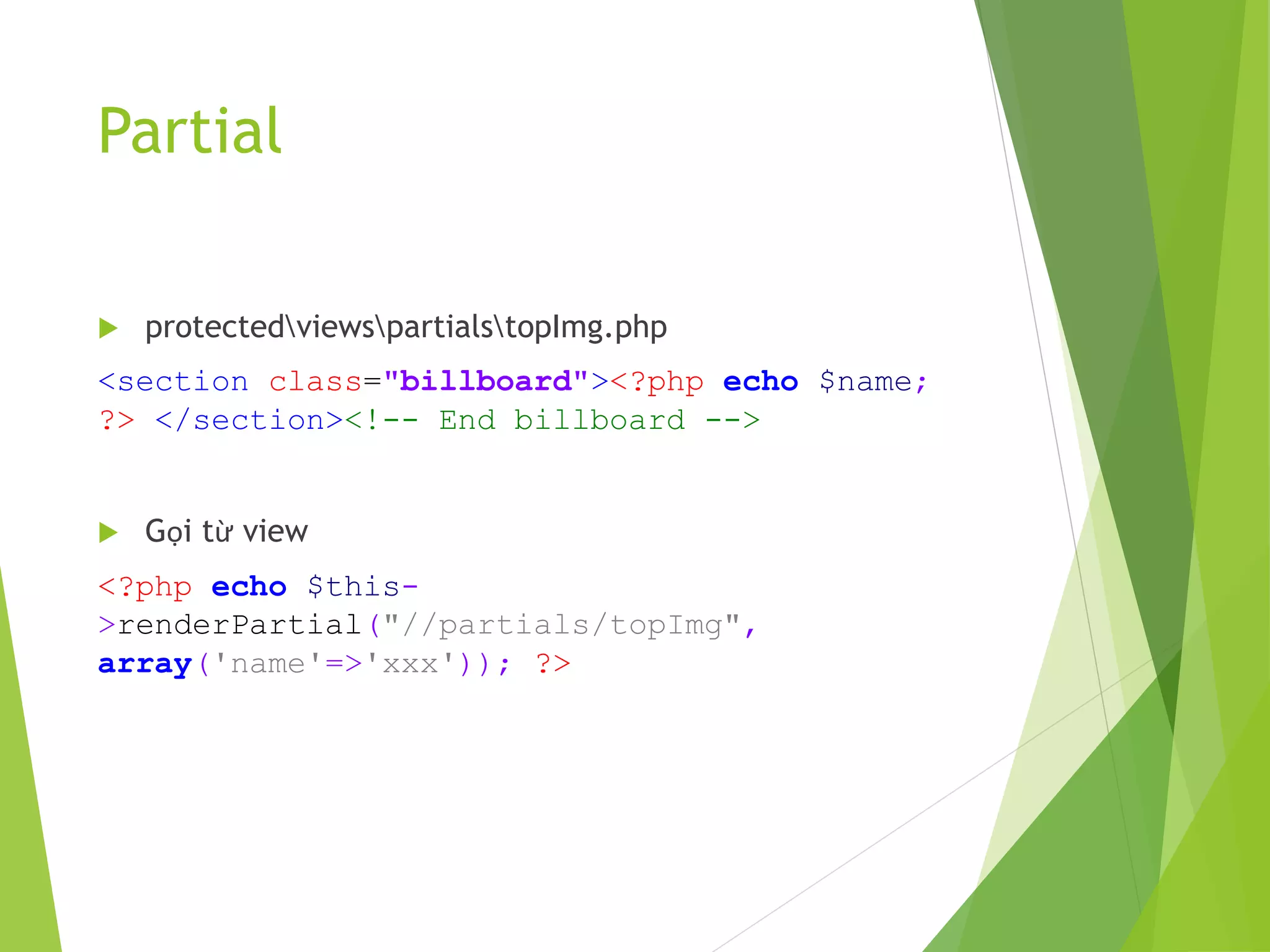 Partial
 protectedviewspartialstopImg.php
<section class="billboard"><?php echo $name;
?> </section><!-- End billboard -->
 Gọi từ view
<?php echo $this-
>renderPartial("//partials/topImg",
array('name'=>'xxx')); ?>
 