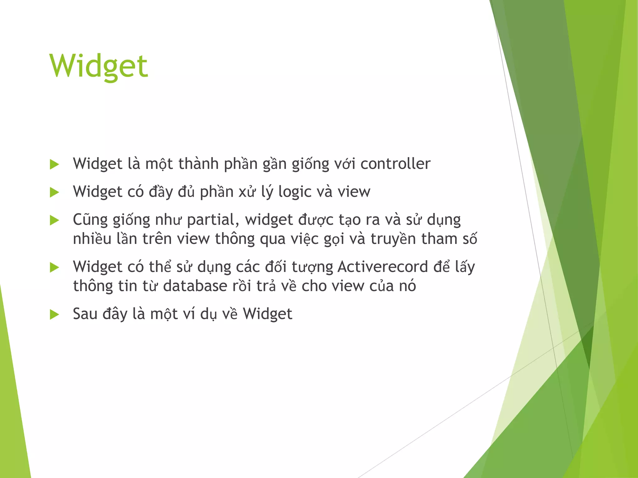 Widget
 Widget là một thành phần gần giống với controller
 Widget có đầy đủ phần xử lý logic và view
 Cũng giống như partial, widget được tạo ra và sử dụng
nhiều lần trên view thông qua việc gọi và truyền tham số
 Widget có thể sử dụng các đối tượng Activerecord để lấy
thông tin từ database rồi trả về cho view của nó
 Sau đây là một ví dụ về Widget
 