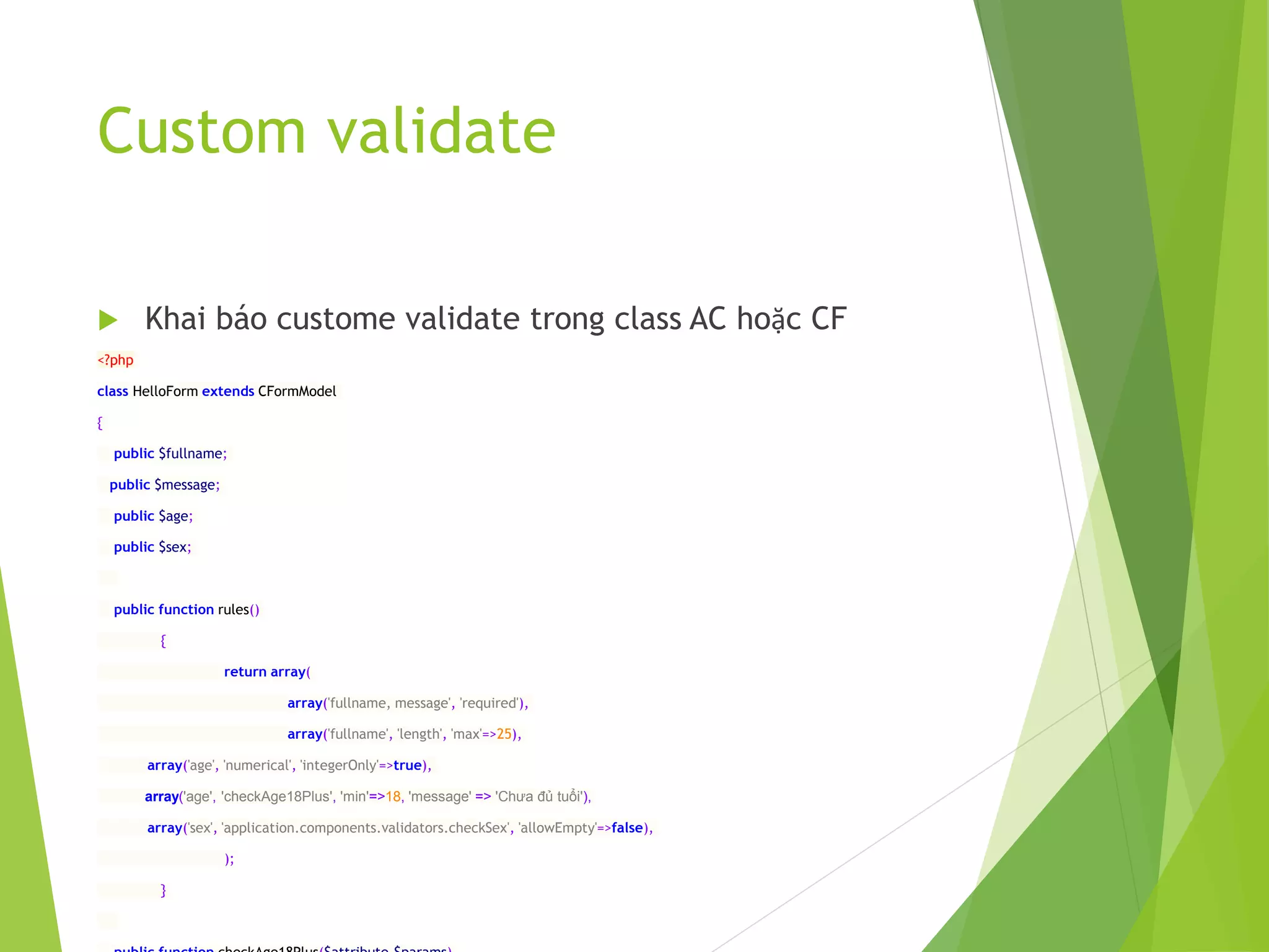 Custom validate
 Khai báo custome validate trong class AC hoặc CF
<?php
class HelloForm extends CFormModel
{
public $fullname;
public $message;
public $age;
public $sex;
public function rules()
{
return array(
array('fullname, message', 'required'),
array('fullname', 'length', 'max'=>25),
array('age', 'numerical', 'integerOnly'=>true),
array('age', 'checkAge18Plus', 'min'=>18, 'message' => 'Chưa đủ tuổi'),
array('sex', 'application.components.validators.checkSex', 'allowEmpty'=>false),
);
}
 
