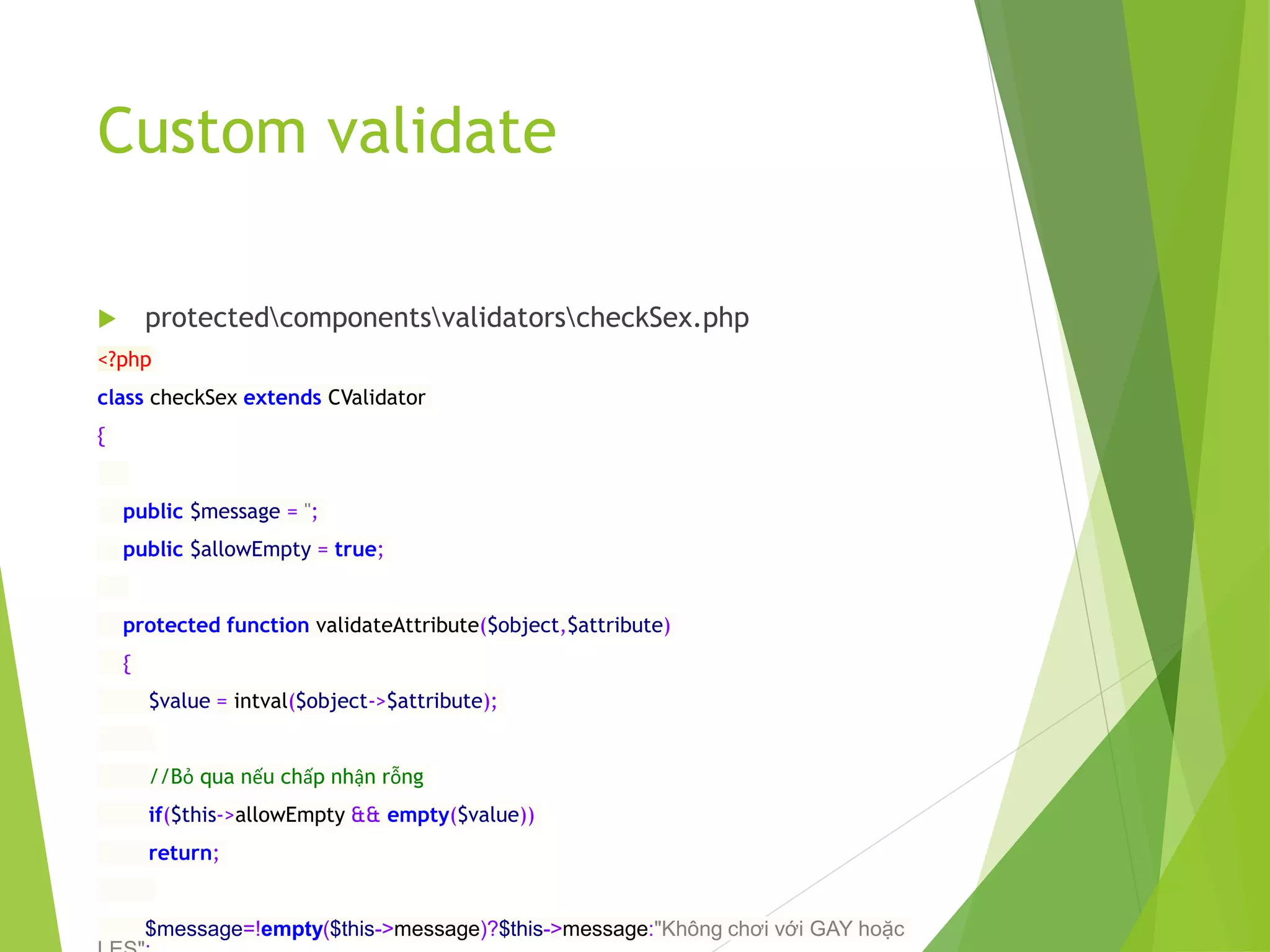 Custom validate
 protectedcomponentsvalidatorscheckSex.php
<?php
class checkSex extends CValidator
{
public $message = '';
public $allowEmpty = true;
protected function validateAttribute($object,$attribute)
{
$value = intval($object->$attribute);
//Bỏ qua nếu chấp nhận rỗng
if($this->allowEmpty && empty($value))
return;
$message=!empty($this->message)?$this->message:"Không chơi với GAY hoặc
 