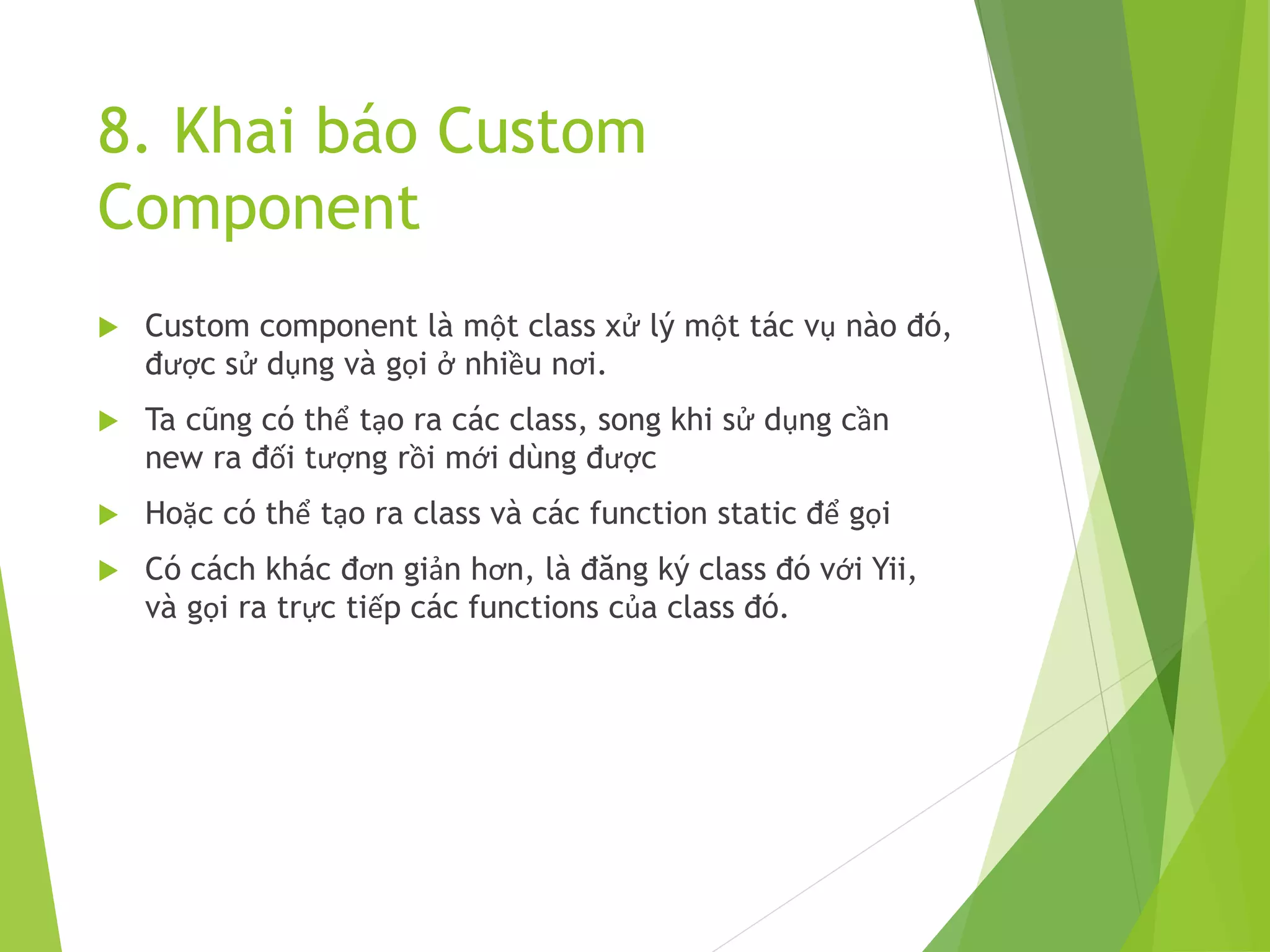 8. Khai báo Custom
Component
 Custom component là một class xử lý một tác vụ nào đó,
được sử dụng và gọi ở nhiều nơi.
 Ta cũng có thể tạo ra các class, song khi sử dụng cần
new ra đối tượng rồi mới dùng được
 Hoặc có thể tạo ra class và các function static để gọi
 Có cách khác đơn giản hơn, là đăng ký class đó với Yii,
và gọi ra trực tiếp các functions của class đó.
 