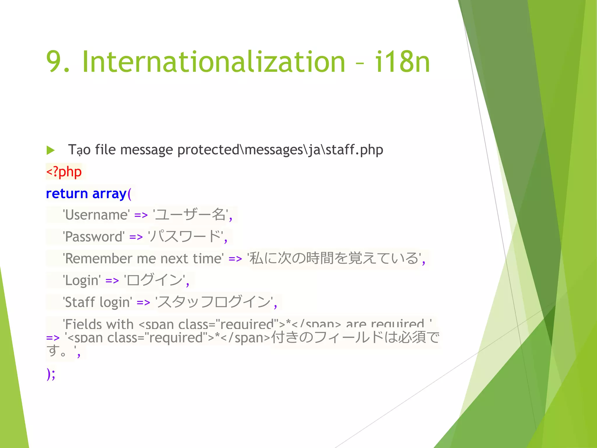 9. Internationalization – i18n
 Tạo file message protectedmessagesjastaff.php
<?php
return array(
'Username' => 'ユーザー名',
'Password' => 'パスワード',
'Remember me next time' => '私に次の時間を覚えている',
'Login' => 'ログイン',
'Staff login' => 'スタッフログイン',
'Fields with <span class="required">*</span> are required.'
=> '<span class="required">*</span>付きのフィールドは必須で
す。',
);
 