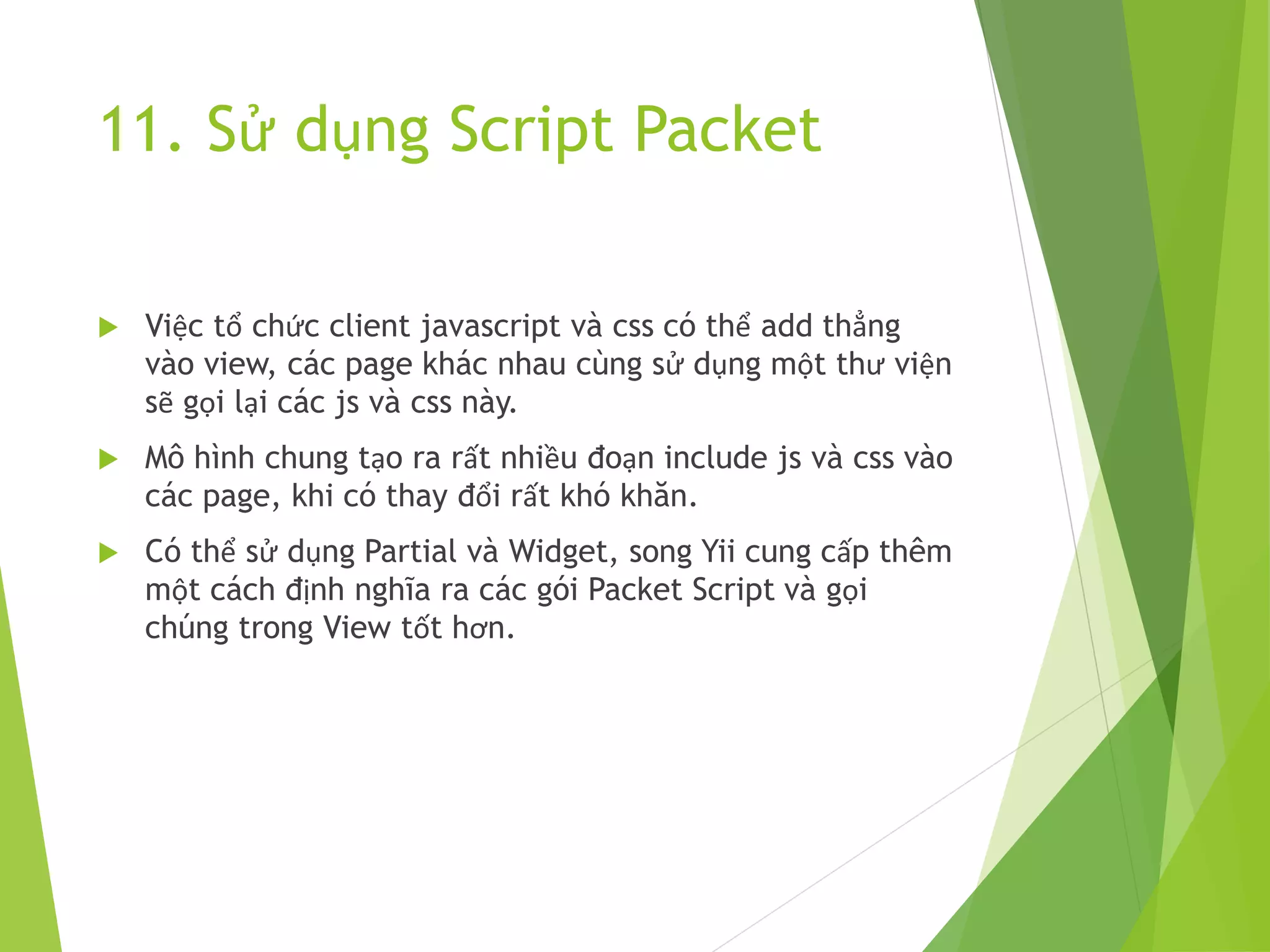 11. Sử dụng Script Packet
 Việc tổ chức client javascript và css có thể add thẳng
vào view, các page khác nhau cùng sử dụng một thư viện
sẽ gọi lại các js và css này.
 Mô hình chung tạo ra rất nhiều đoạn include js và css vào
các page, khi có thay đổi rất khó khăn.
 Có thể sử dụng Partial và Widget, song Yii cung cấp thêm
một cách định nghĩa ra các gói Packet Script và gọi
chúng trong View tốt hơn.
 