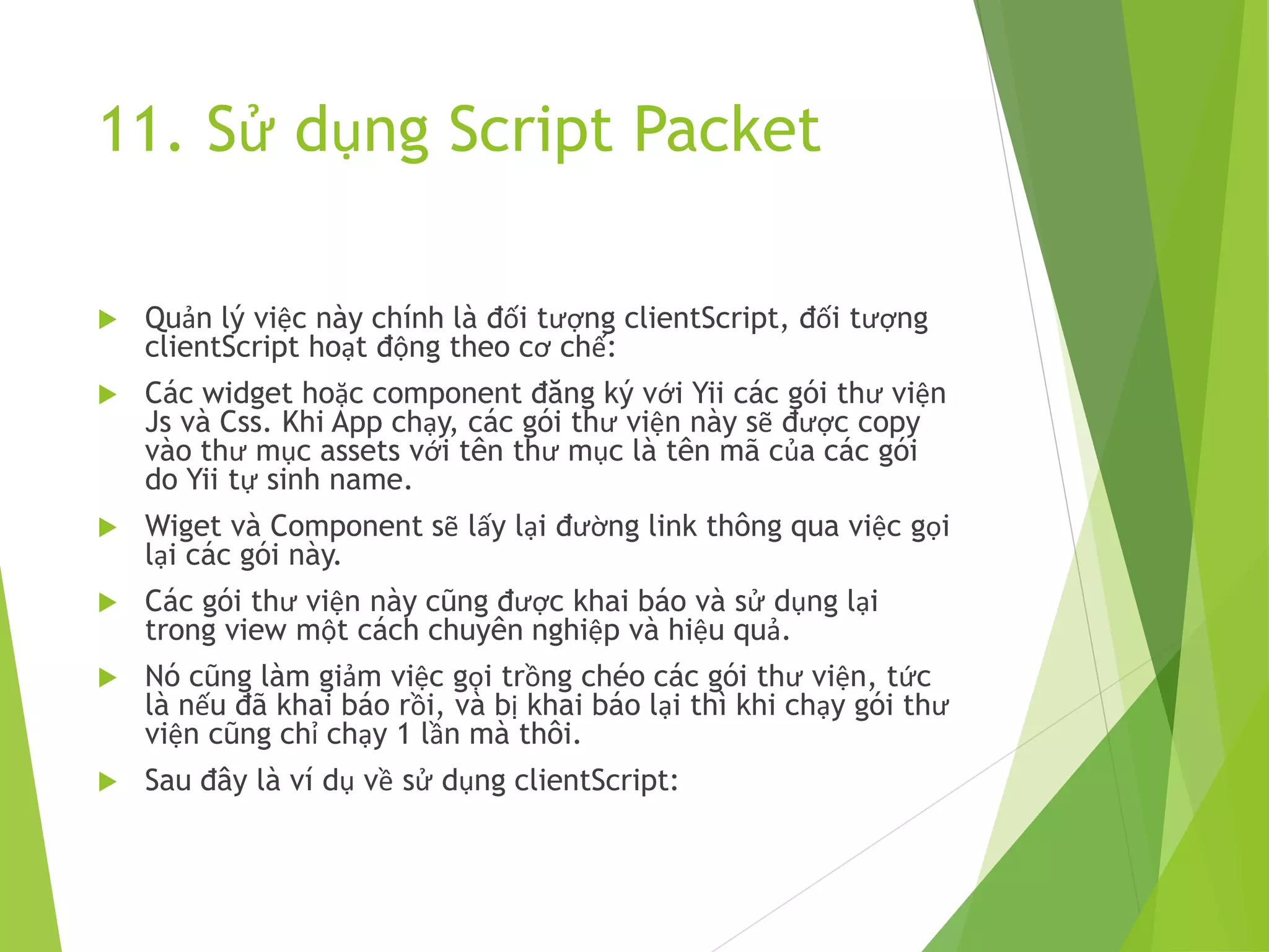 11. Sử dụng Script Packet
 Quản lý việc này chính là đối tượng clientScript, đối tượng
clientScript hoạt động theo cơ chế:
 Các widget hoặc component đăng ký với Yii các gói thư viện
Js và Css. Khi App chạy, các gói thư viện này sẽ được copy
vào thư mục assets với tên thư mục là tên mã của các gói
do Yii tự sinh name.
 Wiget và Component sẽ lấy lại đường link thông qua việc gọi
lại các gói này.
 Các gói thư viện này cũng được khai báo và sử dụng lại
trong view một cách chuyên nghiệp và hiệu quả.
 Nó cũng làm giảm việc gọi trồng chéo các gói thư viện, tức
là nếu đã khai báo rồi, và bị khai báo lại thì khi chạy gói thư
viện cũng chỉ chạy 1 lần mà thôi.
 Sau đây là ví dụ về sử dụng clientScript:
 