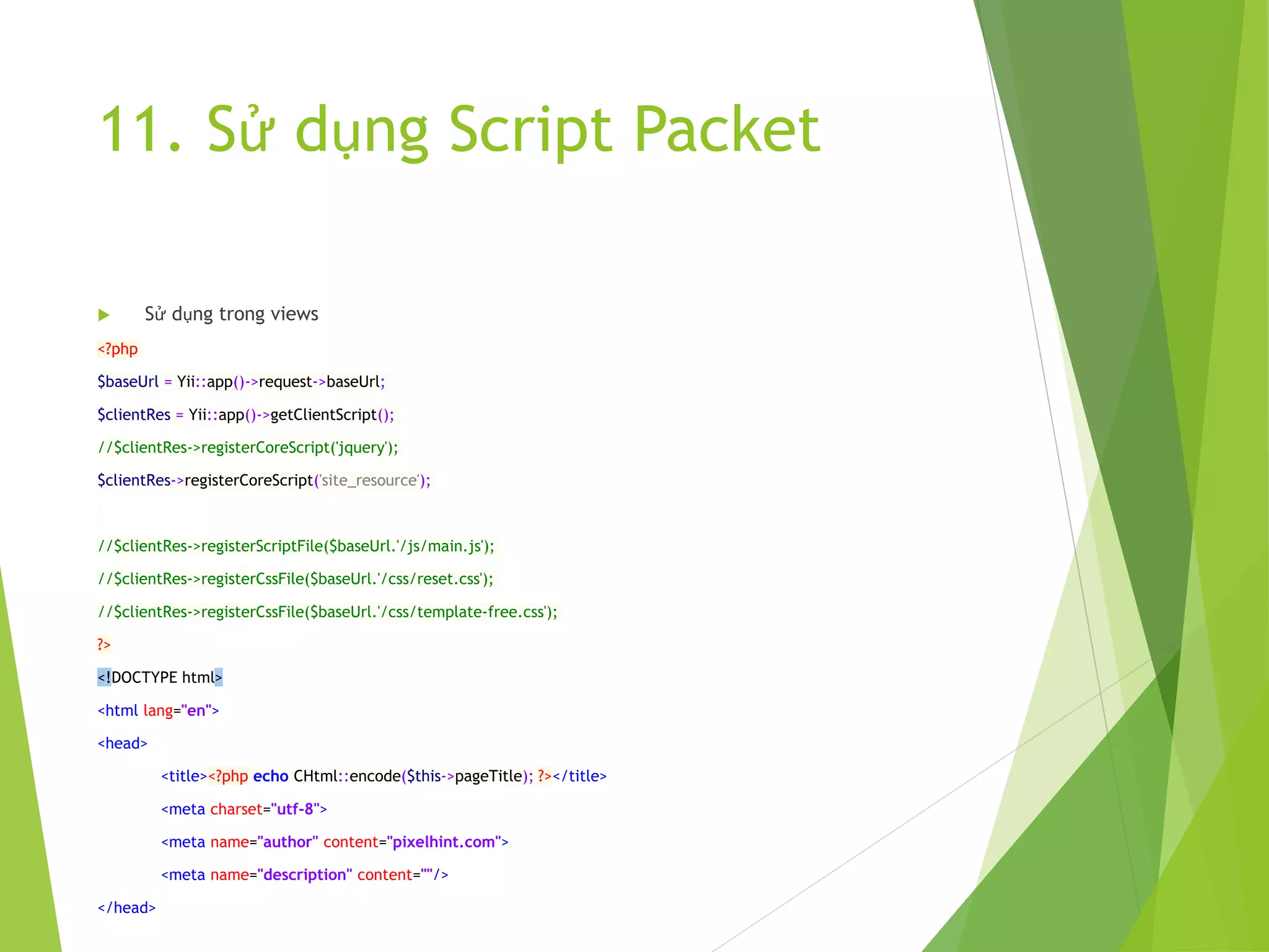 11. Sử dụng Script Packet
 Sử dụng trong views
<?php
$baseUrl = Yii::app()->request->baseUrl;
$clientRes = Yii::app()->getClientScript();
//$clientRes->registerCoreScript('jquery');
$clientRes->registerCoreScript('site_resource');
//$clientRes->registerScriptFile($baseUrl.'/js/main.js');
//$clientRes->registerCssFile($baseUrl.'/css/reset.css');
//$clientRes->registerCssFile($baseUrl.'/css/template-free.css');
?>
<!DOCTYPE html>
<html lang="en">
<head>
<title><?php echo CHtml::encode($this->pageTitle); ?></title>
<meta charset="utf-8">
<meta name="author" content="pixelhint.com">
<meta name="description" content=""/>
</head>
 