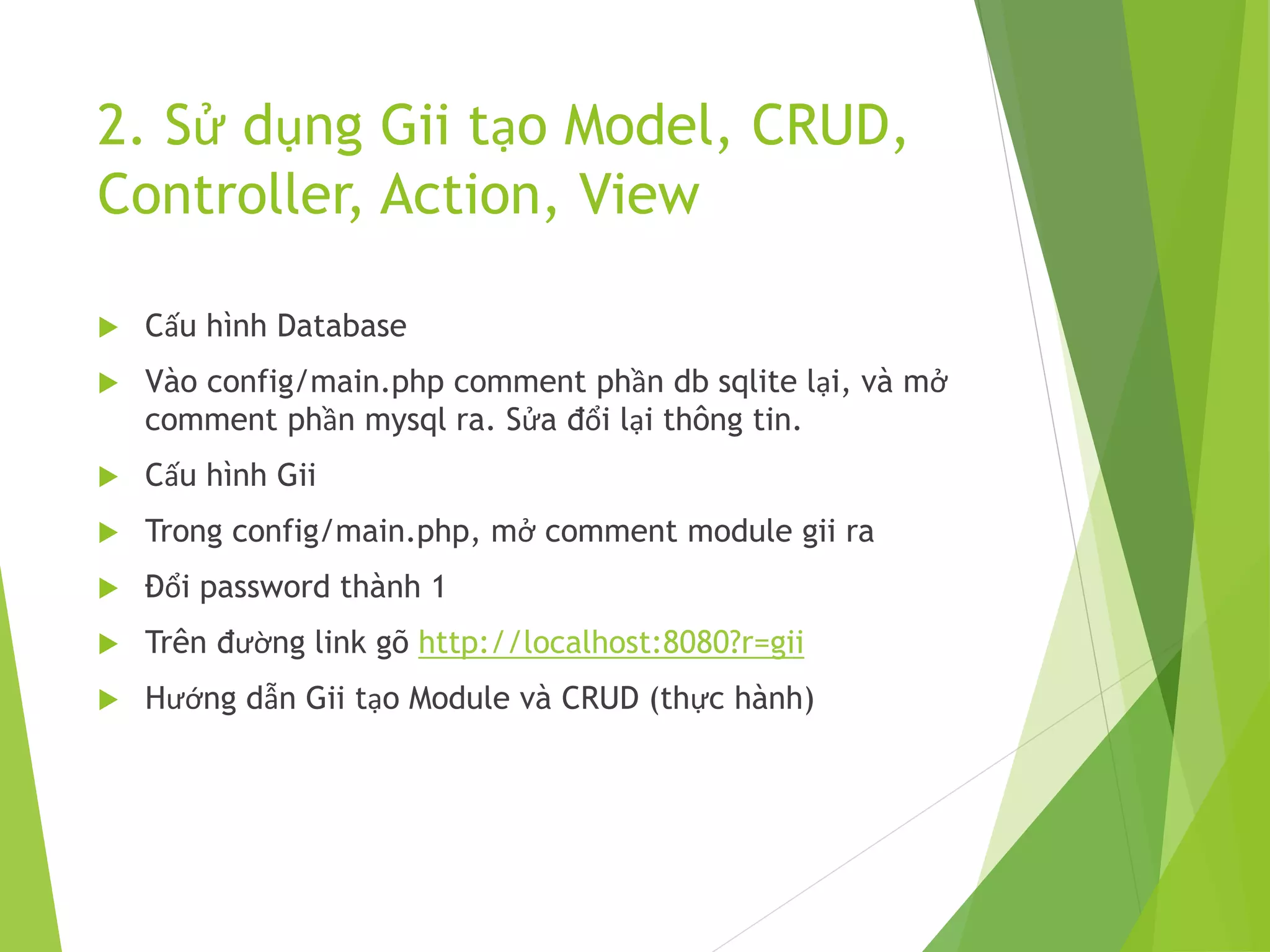2. Sử dụng Gii tạo Model, CRUD,
Controller, Action, View
 Cấu hình Database
 Vào config/main.php comment phần db sqlite lại, và mở
comment phần mysql ra. Sửa đổi lại thông tin.
 Cấu hình Gii
 Trong config/main.php, mở comment module gii ra
 Đổi password thành 1
 Trên đường link gõ http://localhost:8080?r=gii
 Hướng dẫn Gii tạo Module và CRUD (thực hành)
 