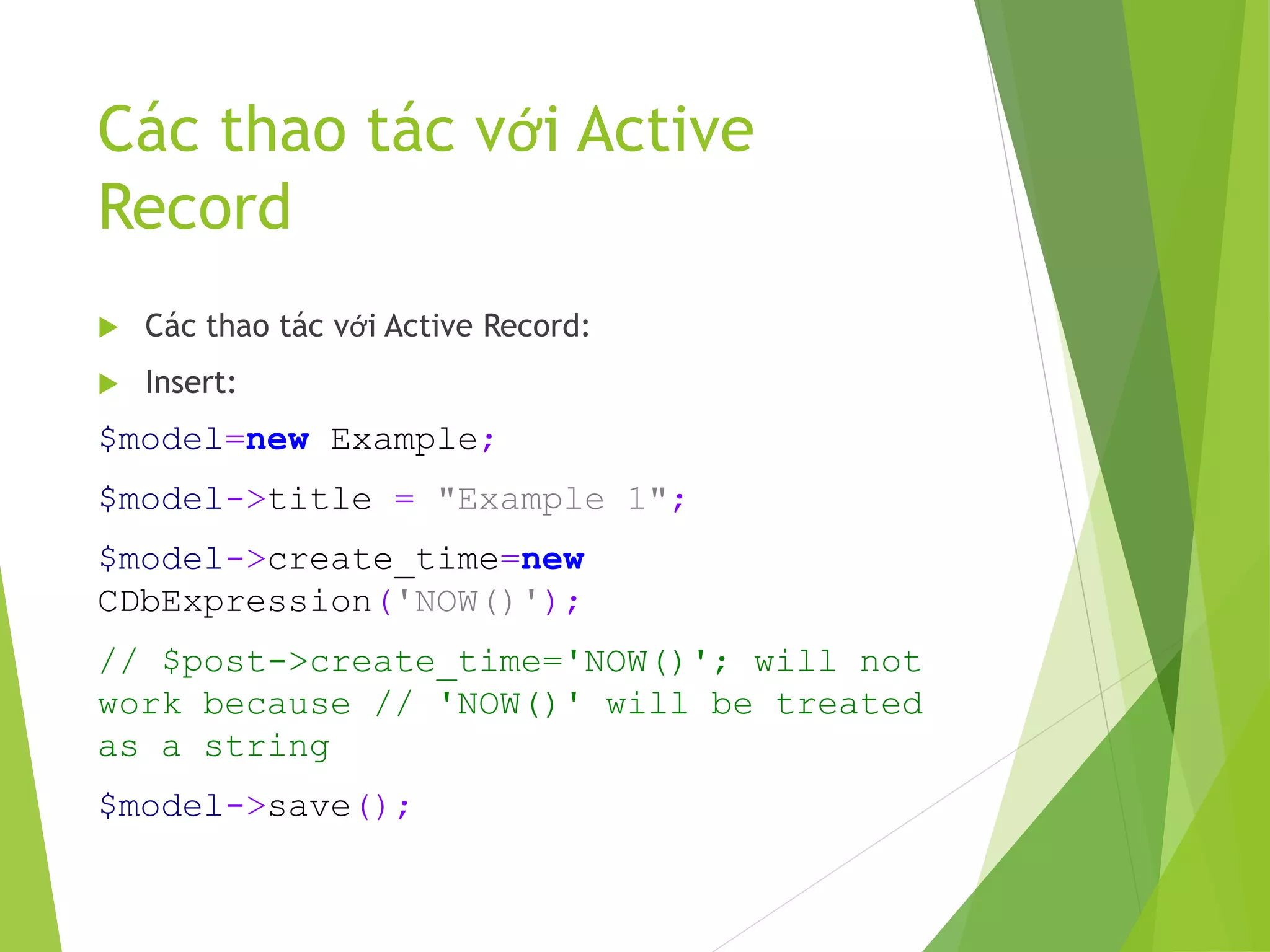 Các thao tác với Active
Record
 Các thao tác với Active Record:
 Insert:
$model=new Example;
$model->title = "Example 1";
$model->create_time=new
CDbExpression('NOW()');
// $post->create_time='NOW()'; will not
work because // 'NOW()' will be treated
as a string
$model->save();
 