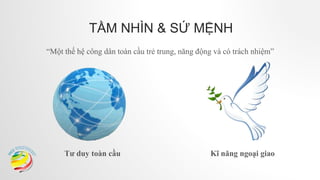 TẦM NHÌN & SỨ MỆNH
“Một thế hệ công dân toàn cầu trẻ trung, năng động và có trách nhiệm”
Tư duy toàn cầu Kĩ năng ngoại giao
 