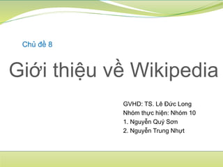 Giới thiệu về Wikipedia
Chủ đề 8
GVHD: TS. Lê Đức Long
Nhóm thực hiện: Nhóm 10
1. Nguyễn Quý Sơn
2. Nguyễn Trung Nhựt
 
