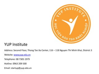 YUP Institute
Address: Second Floor, Thong Tan Xa Center, 116 – 118 Nguyen Thi Minh Khai, District 3
Website: www.yup.edu.vn
Telephone: 08 7305 1979
Hotline: 0963 209 500
Email: startup@yup.edu.vn
 