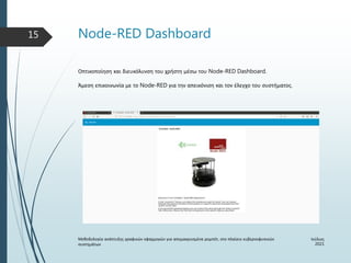 Node-RED Dashboard
Ιούλιος
2021
Μεθοδολογία ανάπτυξης γραφικών εφαρμογών για απομακρυσμένα ρομπότ, στο πλαίσιο κυβερνοφυσικών
συστημάτων
15
Οπτικοποίηση και διευκόλυνση του χρήστη μέσω του Node-RED Dashboard.
Άμεση επικοινωνία με το Node-RED για την απεικόνιση και τον έλεγχο του συστήματος.
 