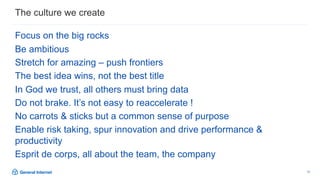 13
Focus on the big rocks
Be ambitious
Stretch for amazing – push frontiers
The best idea wins, not the best title
In God we trust, all others must bring data
Do not brake. It’s not easy to reaccelerate !
No carrots & sticks but a common sense of purpose
Enable risk taking, spur innovation and drive performance &
productivity
Esprit de corps, all about the team, the company
The culture we create
 