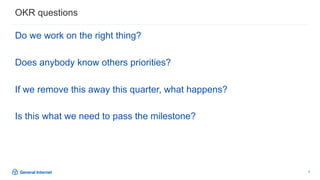 9
Do we work on the right thing?
Does anybody know others priorities?
If we remove this away this quarter, what happens?
Is this what we need to pass the milestone?
OKR questions
 