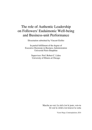 The role of Authentic Leadership
on Followers' Eudaimonic Well-being
and Business-unit Performance
Dissertation submitted by Vincent Giolito
In partial fulfillment of the degree of
Executive Doctorate in Business Administration
Université Paris-Dauphine
Supervisor: Prof. Robert C. Liden
University of Illinois at Chicago
Marche au vrai. Le réel c'est le juste, vois-tu
Et voir la vérité c'est trouver la vertu
Victor Hugo, Contemplations, III:8
 