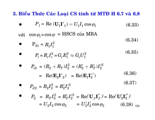 100
3. Bieåu Thöùc Caùc Loaïi CS tính töø MTÑ H 6.7 vaø 6.8
P1 = Re
= HSCS cuûa MBA
Pñ1 =
1 1 1 1 1( ) cosU IU I *
= (6.33)
1cos =cos 
2
1 1R I
(6.34)
2 2 2
1 1= =t c c c cP R I G E G U»
2 2
2 2 2 2
2 2 1 2
= ( ) = ( )
= Re( ) = Re( )
ñt T TP R R I R R I
E I E I* *
¢ ¢ ¢+ +
¢
2 2
2 2 2 2 2= =ñP R I R I¢ ¢
2 2 *
2 2 2 2 2
2 2 2 2 2 2
= = = Re = Re
= cos = cos
T TP R I R I
U I U I
U I U I
 
¢ ¢ ¢ ¢
¢ ¢
*
2 2( ) ( )
(6.35)
(6.36)
(6.37)
(6.38)






vôùi
 