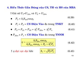 101
4. Bieåu Thöùc Gaàn Ñuùng cuûa CS, TH vaø HS cuûa MBA
! Giaû söû U1=U1ñm vaø U2 = U2ñm
 P2 = ktSñmcos2
 Pt = P0 = CS Ñieän Vaøo ño trong TNKT
 Pñ = Pñ1 + Pñ2 = Pññm = Pn
 Pññm = Pn = CS Ñieän Vaøo ño trong TNNM
2
tk 2
tk
(6.39)
(6.40)
(6.41)
2
2
2 0
cos
cos
t ñm
t ñm t n
k S
k S P k P



=
+ +
(6.42)
!  ñaït cöïc ñaïi khi 0/tk P= nP (6.43)
 