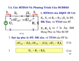 106
7.4. Caùc MTÑ1Þ Vaø Phöông Trình Cuûa ÑCÑB3Þ
1. MTÑ1Þ cuûa DQST (H 7.3)
R1, X1 vaø Z1 = R1+ jX1 laø ÑT,
ÑK Taûn, vaø TT1Þ cuûa ST
vaø f laø AÙp, Sññ
Doøng Pha vaø Taàn Soá ST
1 1 1, ,U E I
! Suït aùp pha do ÑT, ÑK taûn, vaø TT1Þ cuûa ST laø:
1 1 1 1 1 1 1 1 1; ;R XR jXD = D = D =U I U I U Z I (7.3)
1 1 1 1= +U E Z I (7.4)!
H 7.3
 
