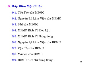 11
9. Maùy Ñieän Moät Chieàu
9.1. Caáu Taïo cuûa MÑMC
9.2. Nguyeân Lyù Laøm Vieäc cuûa MPMC
9.3. Sññ cuûa MÑMC
9.4. MPMC Kích Töø Ñoäc Laäp
9.5. MPMC Kích Töø Song Song
9.6. Nguyeân Lyù Laøm Vieäc cuûa ÑCMC
9.7. Vaän Toác cuûa ÑCMC
9.8. Moâmen cuûa ÑCMC
9.9. ÑCMC Kích Töø Song Song
 