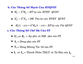 111
b. Caùc Thoâng Soá Maïch Cuûa RTQVST
2
2 2 1R k R ÑT cuûa RTÑY QVST¢ = =
2
2 2 1X k X ÑK Taûn cuûa RTÑY QVST¢ = =
/s = /2
2 2(1 ) (1 ) 1R s k R s s ÑT cuûa Taûi QVST¢ - - =



c. Caùc Thoâng Soá Cheá Ñoä Cuûa ST
= AÙp pha vaø Sññ pha cuûa ST
= Doøng pha cuûa ST
= Doøng Khoâng Taûi 1Þ cuûa ST
= Thaønh Phaàn THLT vaø Töø Hoùa cuûa
1I
1 1vaøU E
0I
0I
c mvaøI I




 