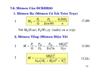 118
7.6. Moâmen Cuûa ÑCKÑB3Þ
1. Moâmen Ra (Moâmen Coù Ích Treân Truïc)
2 2 2
2
9,55
2
P P P
M
n n
= = =
/60
(7.29)
Vôùi M2(N.m), P2(W), (rad/s) vaø n (v/p)
2. Moâmen Toång (Moâmen Ñieän Töø)
2
2 2
1 1
3
2
c ñt ñtP P P R I
M
f s  
¢ ¢
= = = =
/p
(7.30)
2
2 1
2
1 1 2
3
( n
R U
M
s R R X
¢
=
é ù¢+ +ê úë û
2
/s)
(7.31)!
!
!
 