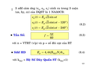 121
3 sññ caûm öùng (ea, eb, ec) sinh ra trong 3 cuoän
(ax, by, cz) cuûa DQST laø 1 NA3ÞCB:
( ) 2 sin
( ) 2 sin( 120 )
( ) 2 sin( 240 )
a p
b p
c p
e t E t
e t E t
e t E t





=
= -
= -
(8.2)
 Taàn Soá:
60
np
f = (8.3)
vôùi n = VTRT (v/p) vaø p = soá ñoâi cöïc cuûa RT
 Sññ HD 1 14,44p dq mE fk N = (8.4)
vôùi kdq1 = Heä Soá Daây Quaán ST (kdq1<1)
!
 
