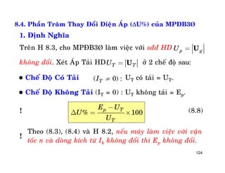 124
8.4. Phaàn Traêm Thay Ñoåi Ñieän AÙp (U%) cuûa MPÑB3Þ
1. Ñònh Nghóa
Treân H 8.3, cho MPÑB3Þ laøm vieäc vôùi sññ HD
khoâng ñoåi. Xeùt AÙp Taûi HD ôû 2 cheá ñoä sau:T TU = U
p gU = U
 Cheá Ñoä Coù Taûi UT coù taûi = UT.
 Cheá Ñoä Khoâng Taûi (IT = 0) : UT khoâng taûi = Ep.
( 0) :TI ¹
% 100
p T
T
E U
U
U
-
D = ´ (8.8)
Theo (8.3), (8.4) vaø H 8.2, neáu maùy laøm vieäc vôùi vaän
toác n vaø doøng kích töø Ik khoâng ñoåi thì Ep khoâng ñoåi.
!
!
 