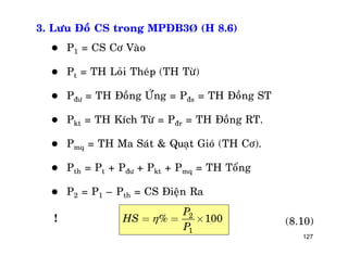 127
3. Löu Ñoà CS trong MPÑB3Þ (H 8.6)
 P1 = CS Cô Vaøo
 Pt = TH Loûi Theùp (TH Töø)
 Pñö = TH Ñoàng ÖÙng = Pñs = TH Ñoàng ST
 Pkt = TH Kích Töø = Pñr = TH Ñoàng RT.
 Pmq = TH Ma Saùt & Quaït Gioù (TH Cô).
 Pth = Pt + Pñö + Pkt + Pmq = TH Toång
 P2 = P1 – Pth = CS Ñieän Ra
2
1
% 100
P
HS
P
= = ´ (8.10)!
 