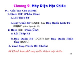 129
Chöông 9. Maùy Ñieän Moät Chieàu
9.1 Caáu Taïo Cuûa MÑMC
1. Stato (ST) (Phaàn Caûm)
a. Loûi Theùp ST
b. Daây Quaán ST (DQST) hay Daây Quaán Kích Töø
(DQKT) goàm 2p cöïc töø.
2. Roâto (RT) (Phaàn ÖÙng)
a. Loûi Theùp RT
b. Daây Quaán RT (DQRT) hay Daây Quaán Phaàn
ÖÙng (DQPÖ)
3. Vaønh Goùp (Vaønh Ñoåi Chieàu)
ñeå Chænh Löu sññ xoay chieàu thaønh moät chieàu.
 
